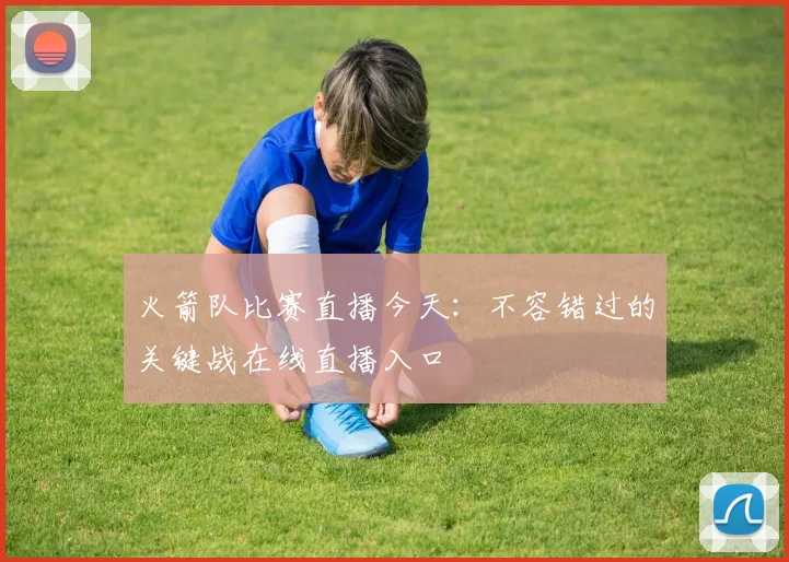 火箭队比赛直播今天：不容错过的关键战在线直播入口