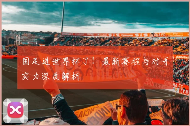 国足进世界杯了！最新赛程与对手实力深度解析