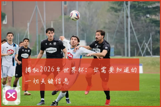 揭秘2026年世界杯：你需要知道的一切关键信息