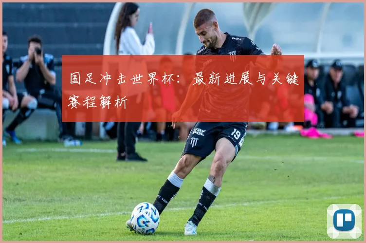国足冲击世界杯：最新进展与关键赛程解析