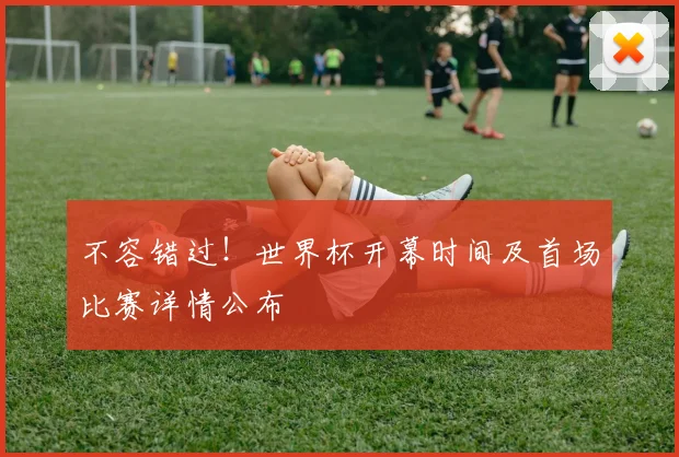 不容错过！世界杯开幕时间及首场比赛详情公布